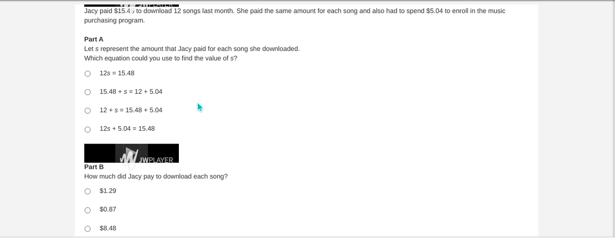 PITIMTAINK
Jacy paid $15.48 to download 12 songs last month. She paid the same amount for each song and also had to spend $5.04 to enroll in the music
purchasing program.
Part A
Let s represent the amount that Jacy paid for each song she downloaded.
Which equation could you use to find the value of s?
12s = 15.48
15.48 + s = 12 + 5.04
12 +s = 15,48 + 5.04
12s + 5.04 = 15.48
JWPLAYER.
Part B
How much did Jacy pay to download each song?
$1.29
$0.87
$8.48
