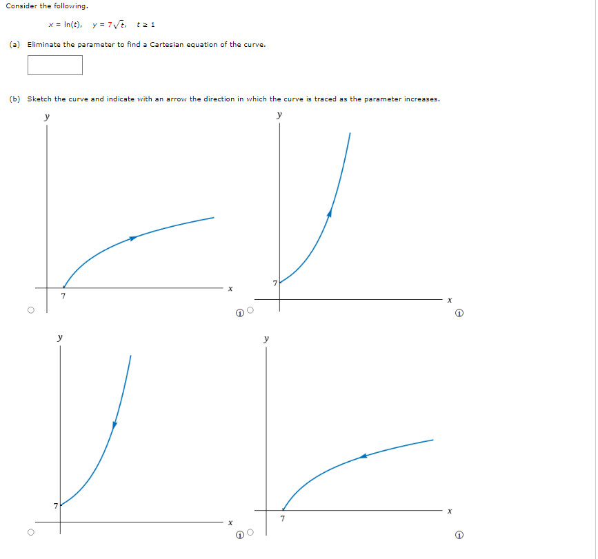 Consider the following.
x = In(t), y = 7 √t, tz 1
(a) Eliminate the parameter to find a Cartesian equation of the curve.
(b) Sketch the curve and indicate with an arrow the direction in which the curve is traced as the parameter increases.
y
y
7
7
7