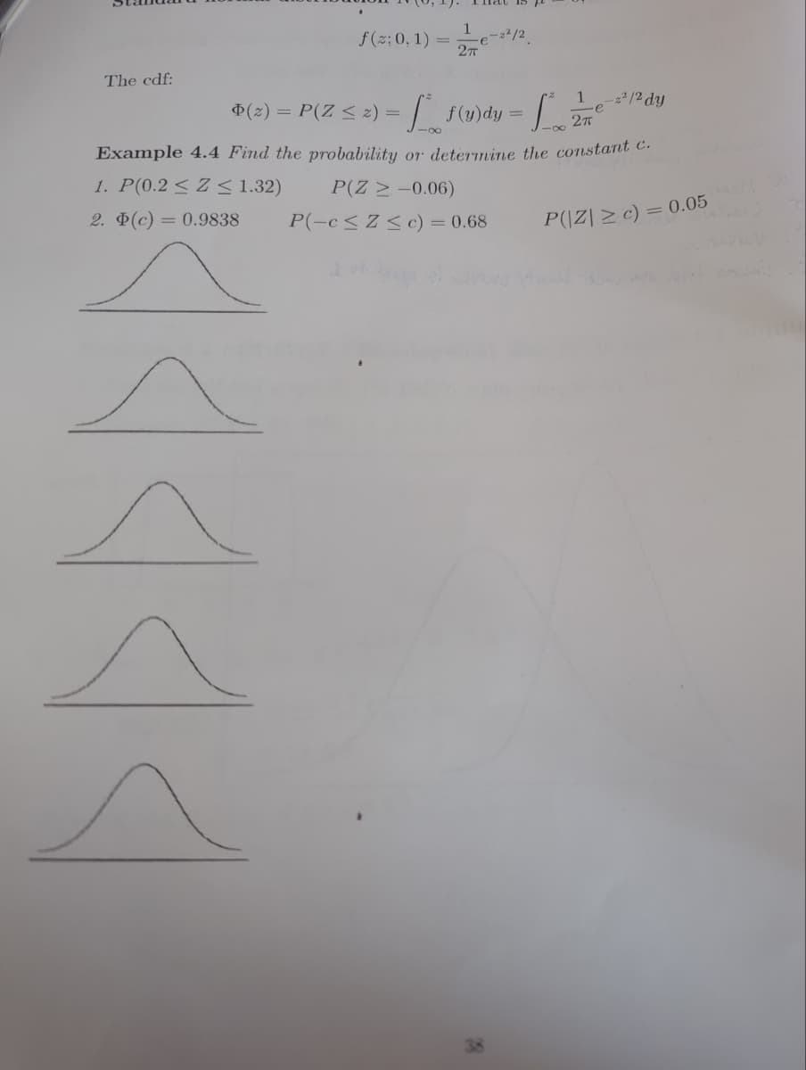 The cdf:
f(z: 0, 1)
=
(2) = P(Z ≤ z) =
-e-2²/2
2π
= [²_f(u)dy = fo?
1
-2²/2 dy
Lendy
Example 4.4 Find the probability or determine the constant c.
1. P(0.2 ≤ Z ≤ 1.32)
2. Þ(c) = 0.9838
P(Z > -0.06)
P(-c ≤ Z ≤ c) = 0.68
P(|Z| ≥ c) = 0.05
38