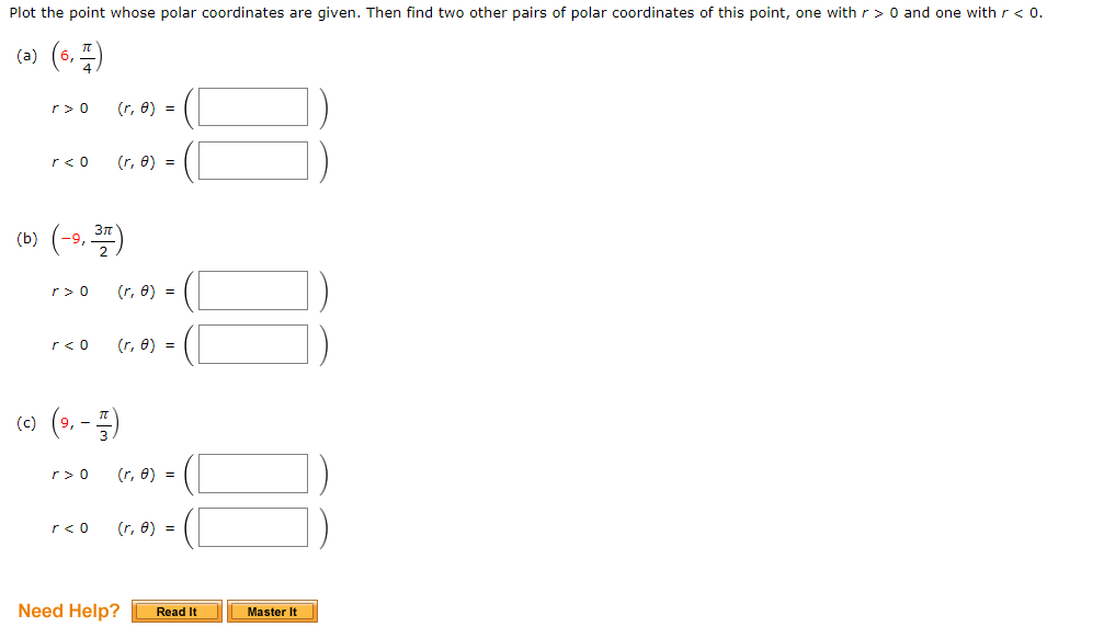 Plot the point whose polar coordinates are given. Then find two other pairs of polar coordinates of this point, one with r> 0 and one with r < 0.
(a) (6, 1)
(b)
r> 0 (r, 0) =
r< 0
-9,
1,377)
r> 0
r< 0
(r, 8) =
r> 0
r< 0
(r, 0) =
(c) (⁹,- )
(r, 8) =
(r, 8) =
(r, 0) =
Need Help?
Read It
Master It