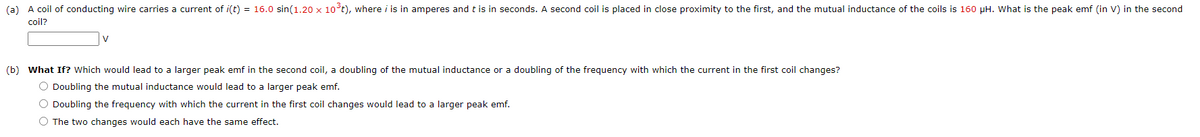 (a) A coil of conducting wire carries a current of i(t) = 16.0 sin(1.20 x 10³t), where i is in amperes and t is in seconds. A second coil is placed in close proximity to the first, and the mutual inductance of the coils is 160 pH. What is the peak emf (in V) in the second
coil?
V
(b) What If? Which would lead to a larger peak emf in the second coil, a doubling of the mutual inductance or a doubling of the frequency with which the current in the first coil changes?
O Doubling the mutual inductance would lead to a larger peak emf.
O Doubling the frequency with which the current in the first coil changes would lead to a larger peak emf.
O The two changes would each have the same effect.