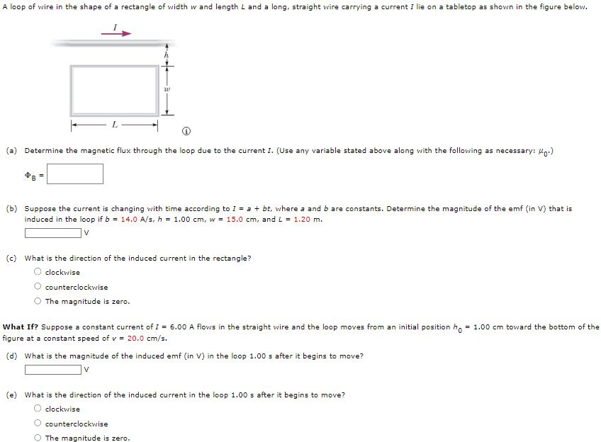 A loop of wire in the shape of a rectangle of width w and length L and a long, straight wire carrying a current I lie on a tabletop as shown in the figure below.
(a) Determine the magnetic flux through the loop due to the current I. (Use any variable stated above along with the following as necessary: Moo)
20
(b) Suppose the current is changing with time according to I = a + bt, where a and b are constants. Determine the magnitude of the emf (in V) that is
induced in the loop if b = 14.0 A/s, h = 1.00 cm, w = 15.0 cm, and L = 1.20 m.
V
(c) What is the direction of the induced current in the rectangle?
clockwise
counterclockwise
The magnitude is zero.
What If? Suppose a constant current of I = 6.00 A flows in the straight wire and the loop moves from an initial position ho = 1.00 cm toward the bottom of the
figure at a constant speed of v = 20.0 cm/s.
(d) What is the magnitude of the induced emf (in V) in the loop 1.00 s after it begins to move?
V
(e) What is the direction of the induced current in the loop 1.00 s after it begins to move?
clockwise
O counterclockwise
O The magnitude is zero.