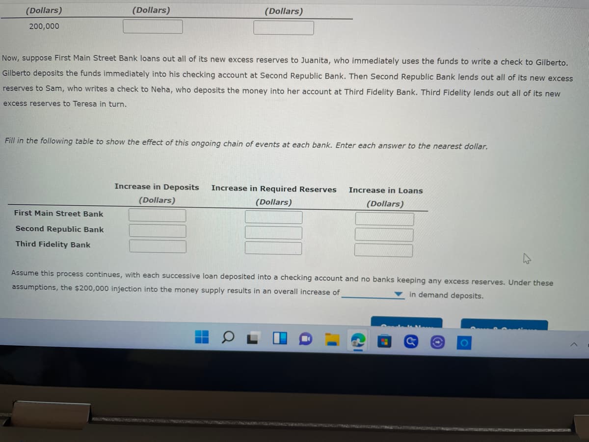 (Dollars)
(Dollars)
(Dollars)
200,000
Now, suppose First Main Street Bank loans out all of its new excess reserves to Juanita, who immediately uses the funds to write a check to Gilberto.
Gilberto deposits the funds immediately into his checking account at Second Republic Bank. Then Second Republic Bank lends out all of its new excess
reserves to Sam, who writes a check to Neha, who deposits the money into her account at Third Fidelity Bank. Third Fidelity lends out all of its new
excess reserves to Teresa in turn,
Fill in the following table to show the effect of this ongoing chain of events at each bank. Enter each answer to the nearest dollar.
Increase in Deposits
Increase in Required Reserves
Increase in Loans
(Dollars)
(Dollars)
(Dollars)
First Main Street Bank
Second Republic Bank
Third Fidelity Bank
Assume this process continues, with each successive loan deposited into a checking account and no banks keeping any excess reserves. Under these
assumptions, the $200,000 injection into the money supply results in an overall increase of
v in demand deposits.
