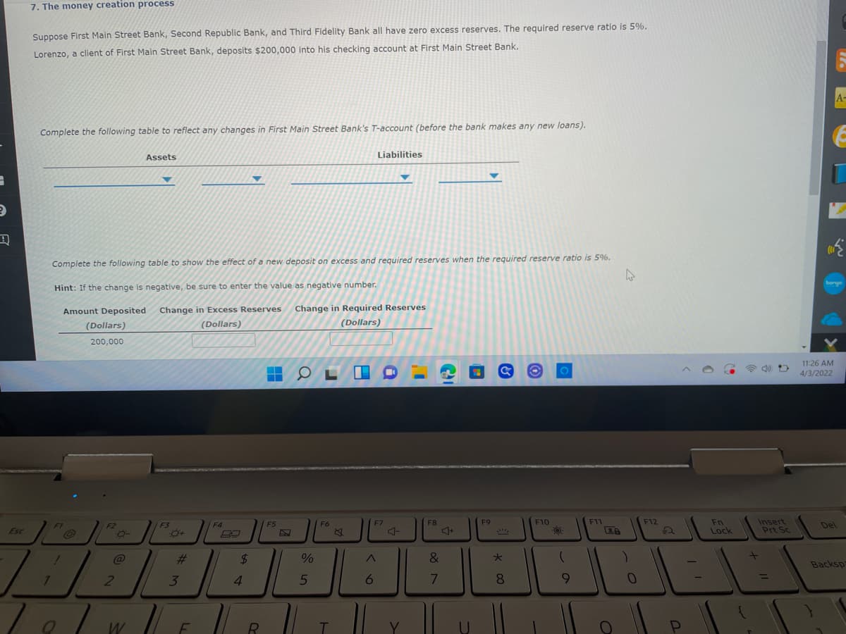 7. The money creation process
Suppose First Main Street Bank, Second Republic Bank, and Third Fidelity Bank all have zero excess reserves. The reguired reserve ratio is 5%.
Lorenzo, a client of First Main Street Bank, deposits $200,000 into his checking account at First Main Street Bank.
A-
Complete the following table to reflect any changes in First Main Street Bank's T-account (before the bank makes any new loans).
Assets
Liabilities
Complete the following table to show the effect of a new deposit on excess and required reserves when the required reserve ratio is 5%.
bonge
Hint: If the change is negative, be sure to enter the value as negative number.
Amount Deposited
Change in Excess Reserves
Change in Required Reserves
(Dollars)
(Dollars)
(Dollars)
200,000
11:26 AM
4/3/2022
F8
F9
Insert
Prt Sc
F10
F11
F12
Fn
Lock
F1
/F3
F4
F5
F6
F7
Del
F2
Esc
#3
24
&
%23
Backsp
1
6.
8.
9.
%3D
2
4.
1
W
F
R
