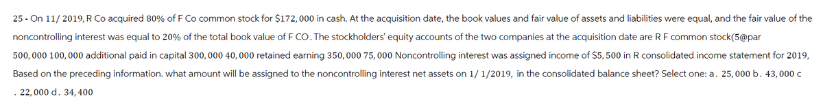 25 - On 11/2019, R Co acquired 80% of F Co common stock for $172,000 in cash. At the acquisition date, the book values and fair value of assets and liabilities were equal, and the fair value of the
noncontrolling interest was equal to 20% of the total book value of F CO. The stockholders' equity accounts of the two companies at the acquisition date are R F common stock(5@par
500,000 100,000 additional paid in capital 300, 000 40,000 retained earning 350,000 75,000 Noncontrolling interest was assigned income of $5,500 in R consolidated income statement for 2019,
Based on the preceding information. what amount will be assigned to the noncontrolling interest net assets on 1/1/2019, in the consolidated balance sheet? Select one: a. 25,000 b. 43,000 c
. 22,000 d. 34, 400