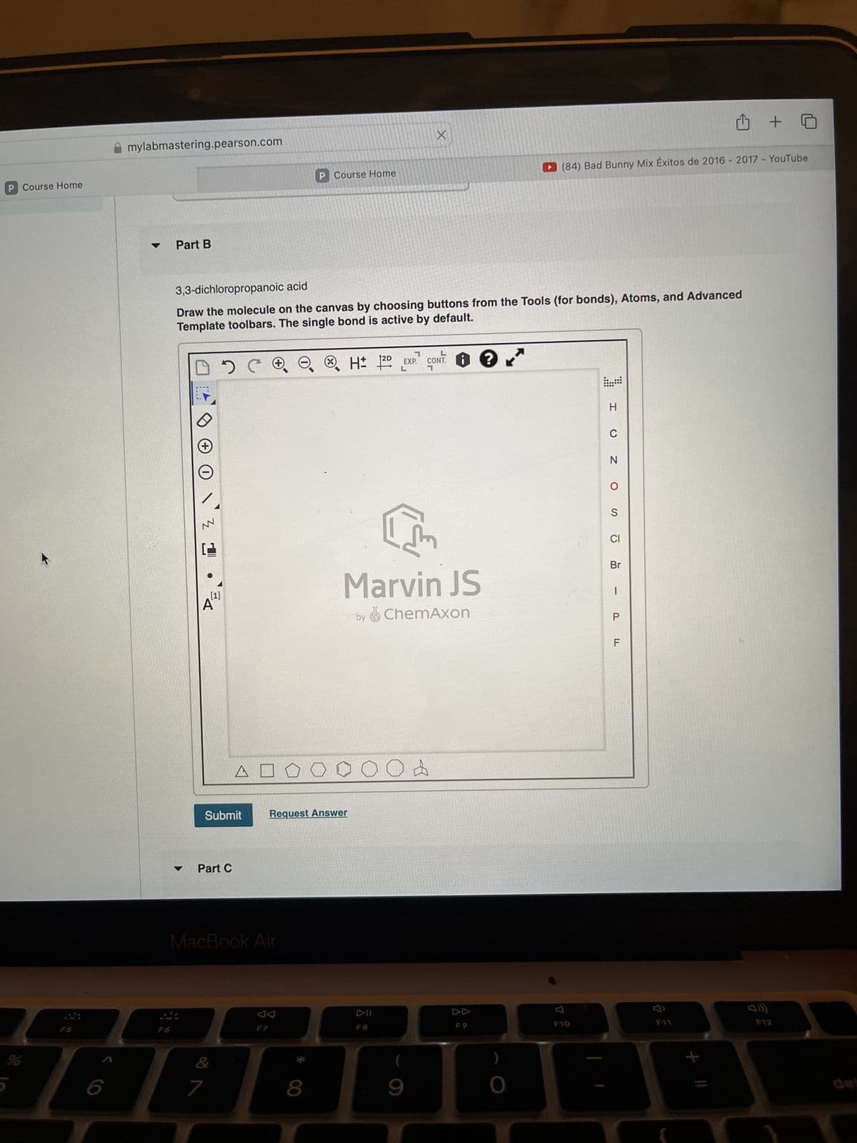 P Course Home
%
mylabmastering.pearson.com
F5
Part B
P Course Home
X
(84) Bad Bunny Mix Éxitos de 2016 - 2017 - YouTube
3,3-dichloropropanoic acid
Draw the molecule on the canvas by choosing buttons from the Tools (for bonds), Atoms, and Advanced
Template toolbars. The single bond is active by default.
H± 2D EXP. CONT.
H±
L
L
F
A
Submit
Part C
एल
Marvin JS
by ChemAxon
Request Answer
MacBook Air
Од
F7
DII
F8
&
7
8
9
H
C
N
0
S
Cl
Br
-
P
F
F9
F10
34
F11
F12
del