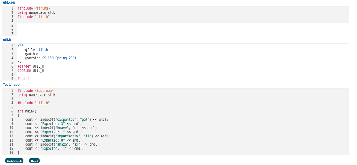 util.cpp
util.h
1 #include <string>
2 using namespace std;
3 #include "util.h"
6
7
1
2
3
4
5
*/
6 #ifndef UTIL H
7 #define UTIL_H
8
9 #endif
/**
Tester.cpp
1 #include <iostream>
2 using namespace std;
10
4 #include "util.h"
5
6
7
8
9
@file util.h
@author
@version CS 150 Spring 2021
int main()
{
14
15
16 }
CodeCheck
cout <<< indexOf("dispelled", "pel") << endl;
cout << "Expected: 3" <<< endl;
cout << indexOf("knave", 'n') << endl;
cout << "Expected: 1" <<< endl;
cout << indexOf("imperfectly", "tl") << endl;
cout << "Expected: 8" <<< endl;
cout << indexOf("amaze", "ax") << endl;
cout << "Expected: -1" << endl;
Reset