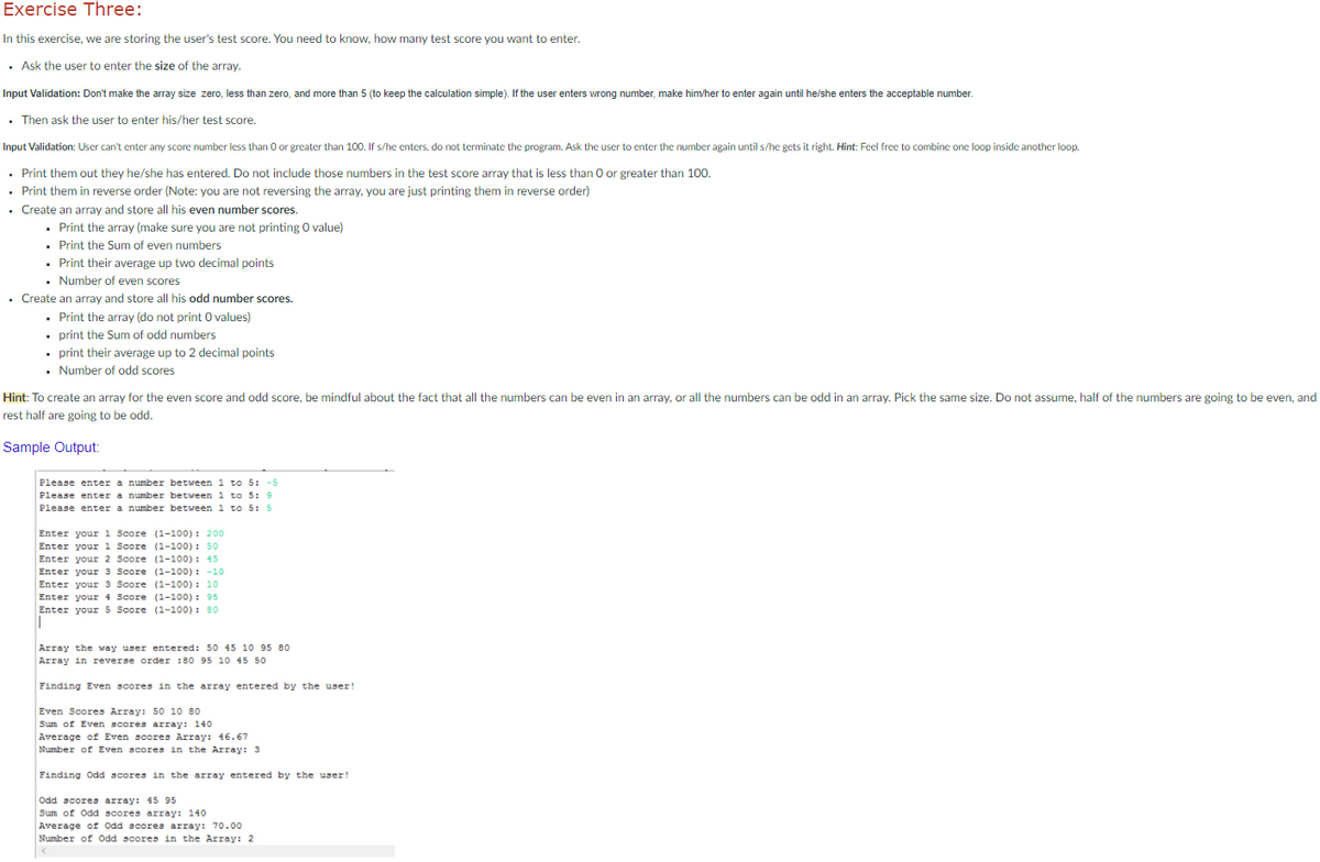 Exercise Three:
In this exercise, we are storing the user's test score. You need to know, how many test score you want to enter.
· Ask the user to enter the size of the array.
Input Validation: Don't make the array size zero, less than zero, and more than 5 (to keep the calculation simple). If the user enters wrong number, make him/her to enter again until he/she enters the acceptable number.
. Then ask the user to enter his/her test score.
Input Validation: User can't enter any score number less than O or greater than 100. If s/he enters, do not terminate the program. Ask the user to enter the number again until s/he gets it right. Hint: Feel free to combine one loop inside another loop.
• Print them out they he/she has entered. Do not include those numbers in the test score array that is less than 0 or greater than 100.
• Print them in reverse order (Note: you are not reversing the array, you are just printing them in reverse order)
• Create an array and store all his even number scores.
• Print the array (make sure you are not printing 0 value)
. Print the Sum of even numbers
. Print their average up two decimal points
• Number of even scores
• Create an array and store all his odd number scores.
• Print the array (do not print O values)
• print the Sum of odd numbers
• print their average up to 2 decimal points
- Number of odd scores
Hint: To create an array for the even score and odd score, be mindful about the fact that all the numbers can be even in an array, or all the numbers can be odd in an array. Pick the same size. Do not assume, half of the numbers are going to be even, and
rest half are going to be odd.
Sample Output:
Please enter a number between 1 to 5: -5
Please enter a number between 1 to 5: 9
Please enter a number between 1 to 5: 5
Enter your i Score (1-100) : 200
Enter your 1 Score (1-100): 50
Enter your 2 Score (1-100) : 45
Enter your 3 Score (1-100) : -10
Enter your 3 Score (1-100) : 10
Enter your 4 Score (1-100) : 95
Enter your 5 Score (1-100): 80
Array the way user entered: 50 45 10 95 80
Array in reverse order :80 95 10 45 50
Finding Even scores in the array entered by the user!
Even Scores Array: 50 10 80
Sum of Even scores array: 140
Average of Even scores Array: 46.67
Number of Even scores in the Array: 3
Finding Odd scores in the array entered by the user!
Odd scores array: 45 95
Sum of Odd scores array: 140
Average of Odd scores array: 70.00
Number of Odd scores in the Array: 2
