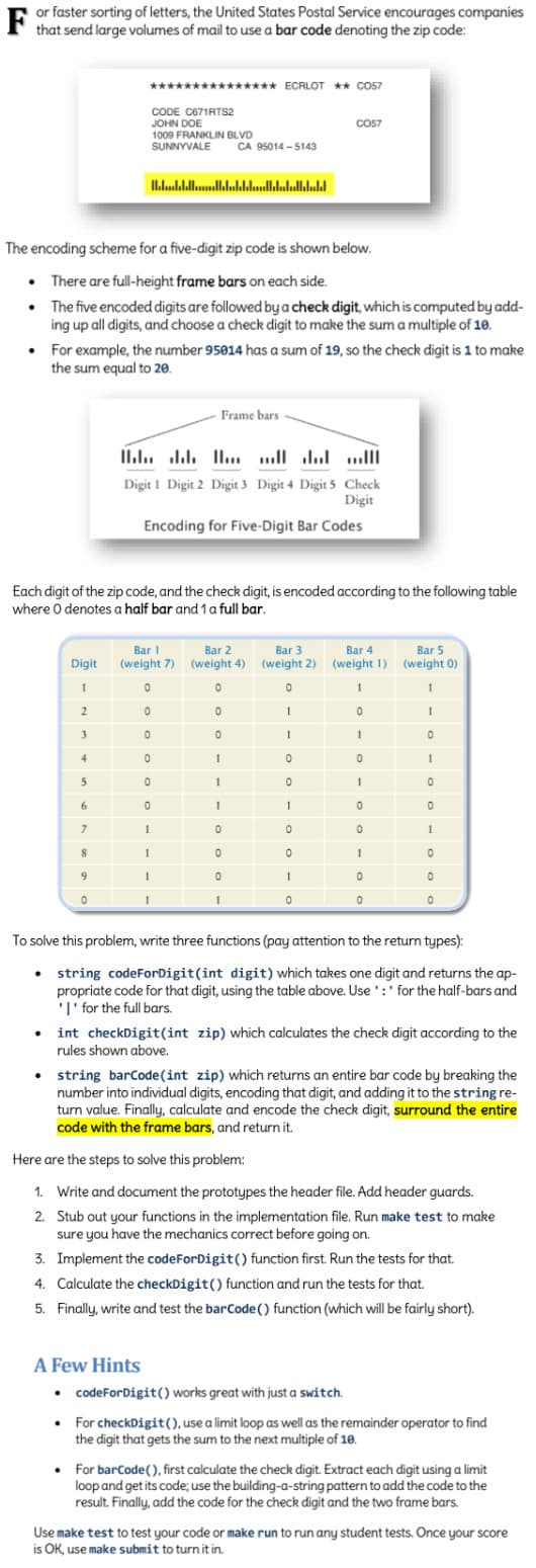F
or faster sorting of letters, the United States Postal Service encourages companies
that send large volumes of mail to use a bar code denoting the zip code:
●
The encoding scheme for a five-digit zip code is shown below.
•
There are full-height frame bars on each side.
The five encoded digits are followed by a check digit, which is computed by add-
ing up all digits, and choose a check digit to make the sum a multiple of 10.
Digit
1
2
3
.
4
5
*************** ECRLOT ** CO57
CODE C671RTS2
JOHN DOE
1009 FRANKLIN BLVD
SUNNYVALE
For example, the number 95014 has a sum of 19, so the check digit is 1 to make
the sum equal to 20.
6
Each digit of the zip code, and the check digit, is encoded according to the following table
where 0 denotes a half bar and 1 a full bar.
7
8
9
0
Hllddell...lldalled.ll.lalalklald
CA 95014-5143
1
Frame bars.
Hlllllll
Digit 1 Digit 2 Digit 3 Digit 4 Digit 5 Check
Digit
Encoding for Five-Digit Bar Codes
1
Bar 1
Bar 3
Bar 4
Bar 5
Bar 2
(weight 7) (weight 4) (weight 2) (weight 1) (weight 0)
0
0
0
1
1
0
1
0
0
0
0
0
1
1
CO57
0
0
1
1
1
0
0
0
1
1
0
0
1
0
0
1
0
1
0
1
0
0
1
0
0
1
0
1
0
0
1
To solve this problem, write three functions (pay attention to the return types):
• string codeForDigit(int digit) which takes one digit and returns the ap-
propriate code for that digit, using the table above. Use: for the half-bars and
'I' for the full bars.
0
0
0
int checkDigit(int zip) which calculates the check digit according to the
rules shown above.
string barCode(int zip) which returns an entire bar code by breaking the
number into individual digits, encoding that digit, and adding it to the string re-
turn value. Finally, calculate and encode the check digit, surround the entire
code with the frame bars, and return it.
Here are the steps to solve this problem:
1. Write and document the prototypes the header file. Add header guards.
2. Stub out your functions in the implementation file. Run make test to make
sure you have the mechanics correct before going on.
3. Implement the codeForDigit() function first. Run the tests for that.
4. Calculate the checkDigit() function and run the tests for that.
5. Finally, write and test the barCode() function (which will be fairly short).
A Few Hints
• codeForDigit() works great with just a switch.
• For checkDigit(), use a limit loop as well as the remainder operator to find
the digit that gets the sum to the next multiple of 10.
• For barCode(), first calculate the check digit. Extract each digit using a limit
loop and get its code; use the building-a-string pattern to add the code to the
result. Finally, add the code for the check digit and the two frame bars.
Use make test to test your code or make run to run any student tests. Once your score
is OK, use make submit to turn it in.