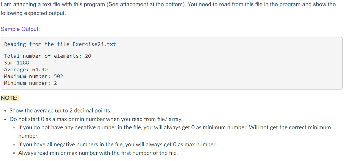 I am attaching a text file with this program (See attachment at the bottom). You need to read from this file in the program and show the
following expected output.
Sample Output:
Reading from the file Exercise24.txt
Total number of elements: 20
Sum: 1288
Average: 64.40
Maximum number: 502
Minimum number: 2
NOTE:
• Show the average up to 2 decimal points.
• Do not start O as a max or min number when you read from file/ array.
• If you do not have any negative number in the file, you will always get O as minimum number. Will not get the correct minimum
number.
• If you have all negative numbers in the file, you will always get O as max number.
• Always read min or max number with the first number of the file.