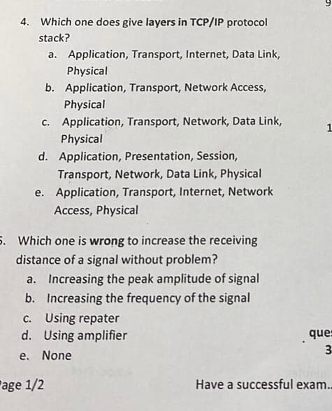 4. Which one does give layers in TCP/IP protocol
stack?
a. Application, Transport, Internet, Data Link,
Physical
b. Application, Transport, Network Access,
Physical
c. Application, Transport, Network, Data Link,
Physical
d. Application, Presentation, Session,
Transport, Network, Data Link, Physical
e. Application, Transport, Internet, Network
Access, Physical
5. Which one is wrong to increase the receiving
distance of a signal without problem?
a. Increasing the peak amplitude of signal
b. Increasing the frequency of the signal
c. Using repater
d.
Using amplifier
e. None
age 1/2
5
1
ques
3
Have a successful exam..