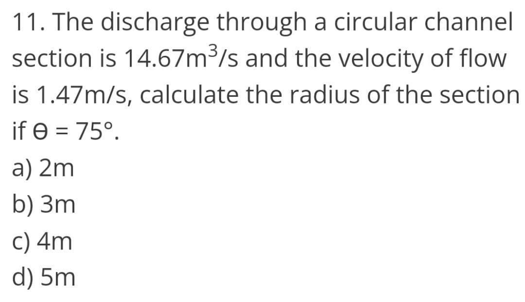 11. The discharge through a circular channel
section is 14.67m3/s and the velocity of flow
is 1.47m/s, calculate the radius of the section
if e = 75°.
a) 2m
b) 3m
C) 4m
d) 5m
