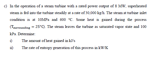 c) In the operation of a steam turbine with a rated power output of 8 MW, superheated
steam is fed into the turbine steadily at a rate of 30,000 kg/h. The steam at turbine inlet
condition is at 10MPa and 600 °C. Some heat is gained during the process
(Tsurrounding = 25°C). The steam leaves the turbine as saturated vapor state and 100
kPa. Determine:
The amount of heat gained in kJ/s
The rate of entropy generation of this process in kW/K
1)
11)