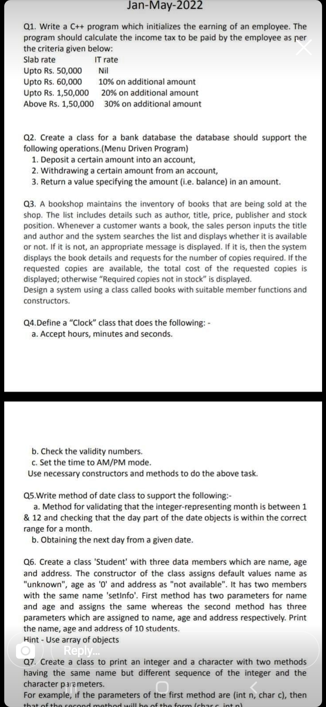 Jan-May-2022
Q1. Write a C++ program which initializes the earning of an employee. The
program should calculate the income tax to be paid by the employee as per
the criteria given below:
Slab rate
IT rate
Upto Rs. 50,000
Upto Rs. 60,000
Upto Rs. 1,50,000 20% on additional amount
Above Rs. 1,50,000 30% on additional amount
Nil
10% on additional amount
Q2. Create a class for a bank database the database should support the
following operations.(Menu Driven Program)
1. Deposit a certain amount into an account,
2. Withdrawing a certain amount from an account,
3. Return a value specifying the amount (i.e. balance) in an amount.
Q3. A bookshop maintains the inventory of books that are being sold at the
shop. The list includes details such as author, title, price, publisher and stock
position. Whenever a customer wants a book, the sales person inputs the title
and author and the system searches the list and displays whether it is available
or not. If it is not, an appropriate message is displayed. If it is, then the system
displays the book details and requests for the number of copies required. If the
requested copies are available, the total cost of the requested copies is
displayed; otherwise "Required copies not in stock" is displayed.
Design a system using a class called books with suitable member functions and
constructors.
Q4.Define a "Clock" class that does the following: -
a. Accept hours, minutes and seconds.
b. Check the validity numbers.
c. Set the time to AM/PM mode.
Use necessary constructors and methods to do the above task.
Q5.Write method of date class to support the following:-
a. Method for validating that the integer-representing month is between 1
& 12 and checking that the day part of the date objects is within the correct
range for a month.
b. Obtaining the next day from a given date.
Q6. Create a class 'Student' with three data members which are name, age
and address. The constructor of the class assigns default values name as
"unknown", age as '0' and address as "not available". It has two members
with the same name 'setinfo'. First method has two parameters for name
and age and assigns the same whereas the second method has three
parameters which are assigned to name, age and address respectively. Print
the name, age and address of 10 students.
Hint - Use array of objects
Reply..
Q7. Create a class to print an integer and a character with two methods
having the same name but different sequence of the integer and the
character parameters.
For example, if the parameters of the first method are (int n, char c), then
that of the second method will be of the form (char.c int nl
