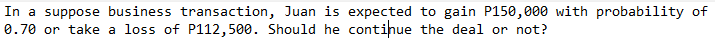 In a suppose business transaction, Juan is expected to gain P150,000 with probability of
0.70 or take a loss of P112,500. Should he continue the deal or not?
