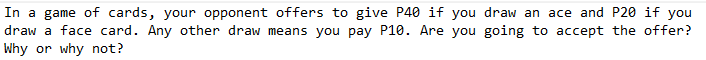 In a game of cards, your opponent offers to give P40 if you draw an ace and P20 if you
draw a face card. Any other draw means you pay P10. Are you going to accept the offer?
Why or why not?
