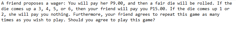 A friend proposes a wager: You will pay her P9.00, and then a fair die will be rolled. If the
die comes up a 3, 4, 5, or 6, then your friend will pay you P15.00. If the die comes up 1 or
2, she will pay you nothing. Furthermore, your friend agrees to repeat this game as many
times as you wish to play. Should you agree to play this game?
