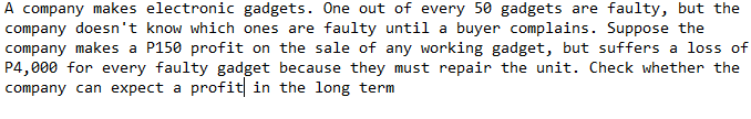 A company makes electronic gadgets. One out of every 50 gadgets are faulty, but the
company doesn't know which ones are faulty until a buyer complains. Suppose the
company makes a P150 profit on the sale of any working gadget, but suffers a loss of
P4,000 for every faulty gadget because they must repair the unit. Check whether the
company can expect a profit in the long term
