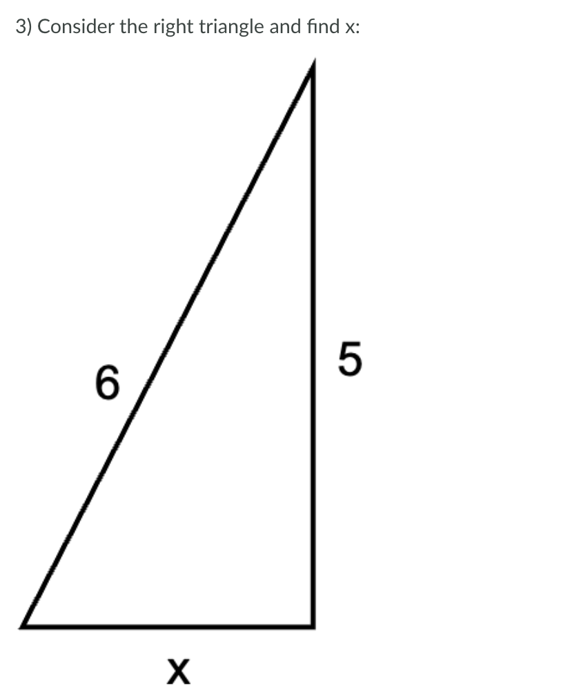 **Problem 3: Consider the right triangle and find x.**

The triangle depicted is a right triangle with one side measuring 5 units, another side measuring 6 units, and the hypotenuse labeled x.

To find x, you can use the Pythagorean theorem, which is stated as:

\[ a^2 + b^2 = c^2 \]

Here, \( a \) and \( b \) are the legs of the right triangle, and \( c \) is the hypotenuse. In this triangle, the sides 5 and 6 are the legs, and \( x \) is the hypotenuse.

**Calculation:**

\[ 5^2 + 6^2 = x^2 \]

\[ 25 + 36 = x^2 \]

\[ 61 = x^2 \]

\[ x = \sqrt{61} \]

Therefore, the length of the hypotenuse (x) is \(\sqrt{61}\).