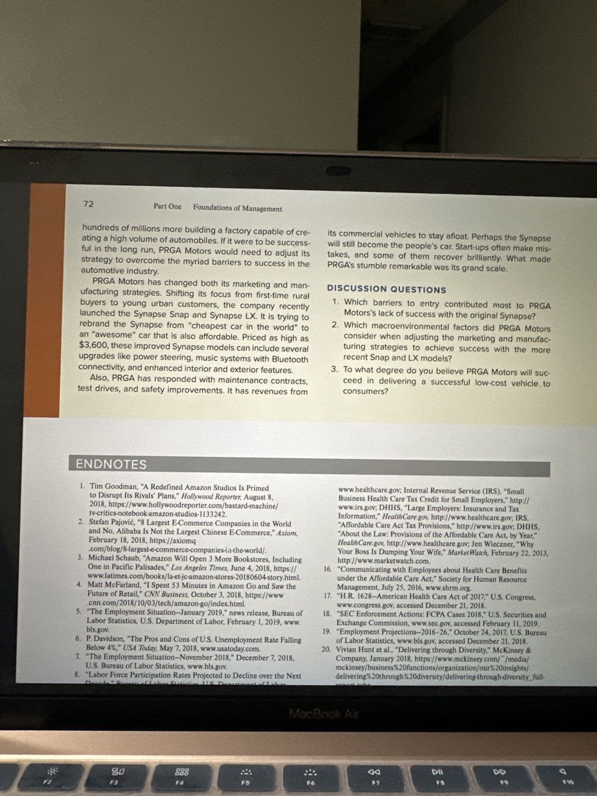 72
ENDNOTES
Part One
hundreds of millions more building a factory capable of cre-
ating a high volume of automobiles. If it were to be success-
ful in the long run, PRGA Motors would need to adjust its
strategy to overcome the myriad barriers to success in the
automotive industry.
PRGA Motors has changed both its marketing and man-
ufacturing strategies. Shifting its focus from first-time rural
buyers to young urban customers, the company recently
launched the Synapse Snap and Synapse LX. It is trying to
rebrand the Synapse from "cheapest car in the world" to
an "awesome" car that is also affordable. Priced as high as
$3,600, these improved Synapse models can include several
upgrades like power steering, music systems with Bluetooth
connectivity, and enhanced interior and exterior features.
Also, PRGA has responded with maintenance contracts,
test drives, and safety improvements. It has revenues from
Foundations of Management
1. Tim Goodman, "A Redefined Amazon Studios Is Primed
to Disrupt Its Rivals' Plans," Hollywood Reporter, August 8,
2018, https://www.hollywoodreporter.com/bastard-machine/
tv-critics-notebook-amazon-studios-1133242.
2. Stefan Pajović, "8 Largest E-Commerce Companies in the World
and No, Alibaba Is Not the Largest Chinese E-Commerce," Axiom,
February 18, 2018, https://axiomq
.com/blog/8-largest-e-commerce-companies-in-the-world/.
3. Michael Schaub, "Amazon Will Open 3 More Bookstores, Including
One in Pacific Palisades," Los Angeles Times, June 4, 2018, https://
www.latimes.com/books/la-et-jc-amazon-stores-20180604-story.html.
4. Matt McFarland, "I Spent 53 Minutes in Amazon Go and Saw the
Future of Retail," CNN Business, October 3, 2018, https://www
.cnn.com/2018/10/03/tech/amazon-go/index.html.
5. "The Employment Situation-January 2019," news release, Bureau of
Labor Statistics, U.S. Department of Labor, February 1, 2019, www.
bls.gov.
20
F3
6. P. Davidson, "The Pros and Cons of U.S. Unemployment Rate Falling
Below 4%," USA Today, May 7, 2018, www.usatoday.com.
7. "The Employment Situation-November 2018," December 7, 2018,
U.S. Bureau of Labor Statistics, www.bls.gov.
8. "Labor Force Participation Rates Projected to Decline over the Next
DOD
000
F4
FS
its commercial vehicles to stay afloat. Perhaps the Synapse
will still become the people's car. Start-ups often make mis-
takes, and some of them recover brilliantly. What made
PRGA's stumble remarkable was its grand scale.
DISCUSSION QUESTIONS
1. Which barriers to entry contributed most to PRGA
Motors's lack of success with the original Synapse?
2. Which macroenvironmental factors did PRGA Motors
consider when adjusting the marketing and manufac-
turing strategies to achieve success with the more
recent Snap and LX models?
3. To what degree do you believe PRGA Motors will suc-
ceed in delivering a successful low-cost vehicle to
consumers?
www.healthcare.gov, Internal Revenue Service (IRS), "Small
Business Health Care Tax Credit for Small Employers," http://
www.irs.gov; DHHS, "Large Employers: Insurance and Tax
Information," Health Care gov, http://www.healthcare.gov, IRS,
"Affordable Care Act Tax Provisions," http://www.irs.gov; DHHS,
"About the Law: Provisions of the Affordable Care Act, by Year,"
Health Care.gov, http://www.healthcare.gov; Jen Wieczner, "Why
Your Boss Is Dumping Your Wife," Market Watch, February 22, 2013,
http://www.marketwatch.com.
16. "Communicating with Employees about Health Care Benefits
under the Affordable Care Act," Society for Human Resource
Management, July 25, 2016, www.shrm.org.
17. "H.R. 1628-American Health Care Act of 2017," U.S. Congress,
www.congress.gov, accessed December 21, 2018.
18. "SEC Enforcement Actions: FCPA Cases 2018," U.S. Securities and
Exchange Commission, www.sec.gov, accessed February 11, 2019.
19. "Employment Projections-2016-26," October 24, 2017, U.S. Bureau
of Labor Statistics, www.bls.gov, accessed December 21, 2018.
20. Vivian Hunt et al., "Delivering through Diversity," McKinsey &
Company, January 2018, https://www.mckinsey.com//media/
mckinsey/business%20functions/organization/our%20insights/
delivering % 20through%20diversity/delivering-through-diversity_full-
MacBook Air
F7
DII
&
F10