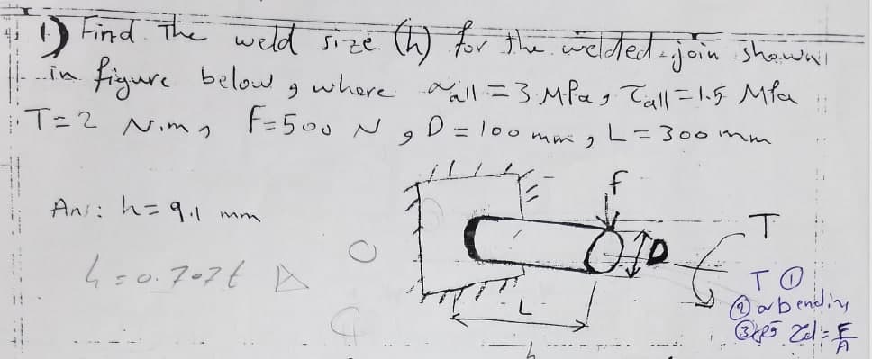 Find. The weld sizé W for the welted.join .shawai
figure
T=2 Nimっ
below
where aaill =3.MPag Tall=1.5 Mfa
F=500 N
..in.
D = l00 mm 2
6.
=300M m
%3D
Ans: h=9.1 mm
4s0.707t A
TO
@ab ending
