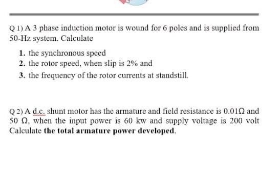 Q1) A 3 phase induction motor is wound for 6 poles and is supplied from
50-Hz system. Calculate
1. the synchronous speed
2. the rotor speed, when slip is 2% and
3. the frequency of the rotor currents at standstill.
Q 2) A d.c. shunt motor has the armature and field resistance is 0.010 and
50 Q, when the input power is 60 kw and supply voltage is 200 volt
Calculate the total armature power developed.
