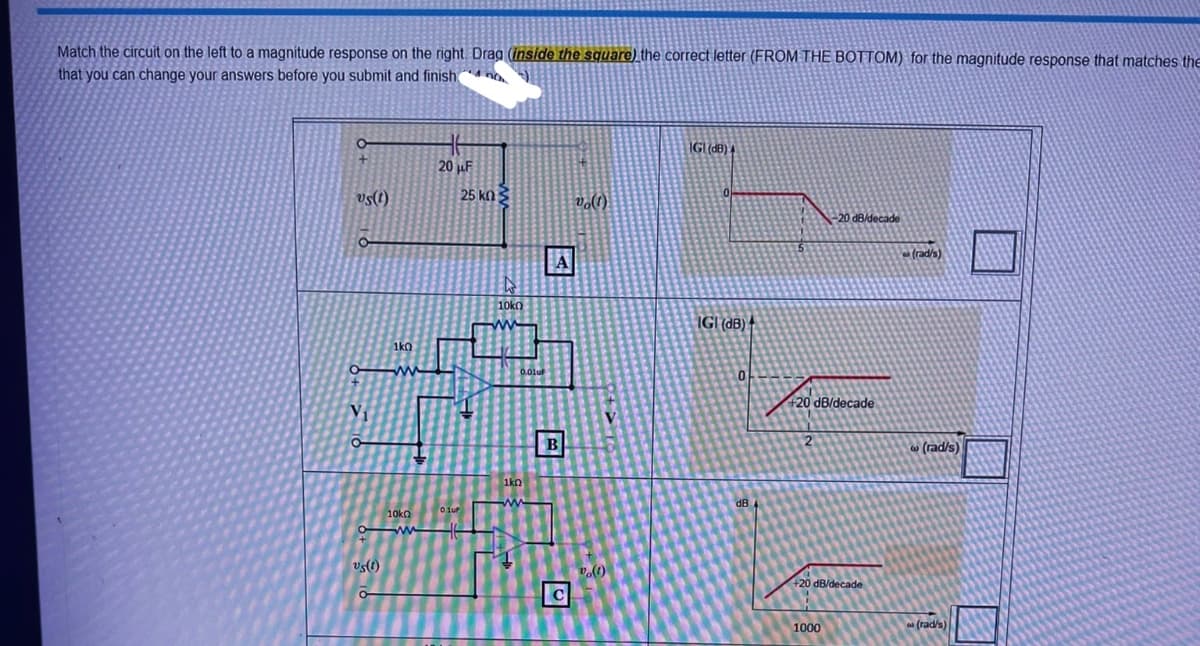 Match the circuit on the left to a magnitude response on the right. Drag (inside the square) the correct letter (FROM THE BOTTOM) for the magnitude response that matches the
that you can change your answers before you submit and finish
O
+
vs(t)
1k0
Ow
V₁
O
20 F
Olur
10k0
om 1
"sel)
25 ΚΩ Σ
D
10k0
M
0.01uF
1k0
www
14
A
B
C
vo(1)
(1)
IGI (dB) 4
0
IGI (dB)
0
dB
5
-20 dB/decade
+20 dB/decade
+20 dB/decade
1000
(rad/s)
W
(rad/s)
(rad/s)