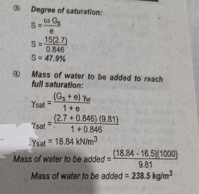 Degree of saturation:
w Gs
e
15(2.7)
S=
0.846
S = 47.9%
S=-
Mass of water to be added to reach
full saturation:
(Gs+e) Yw
1+e
(2.7+0.846) (9.81)
1+0.846
Ysat =
Ysat
Ysat 18.84 kN/m³
Mass of water to be added =
(18.84-16.5)(1000)
9.81
Mass of water to be added = 238.5 kg/m³