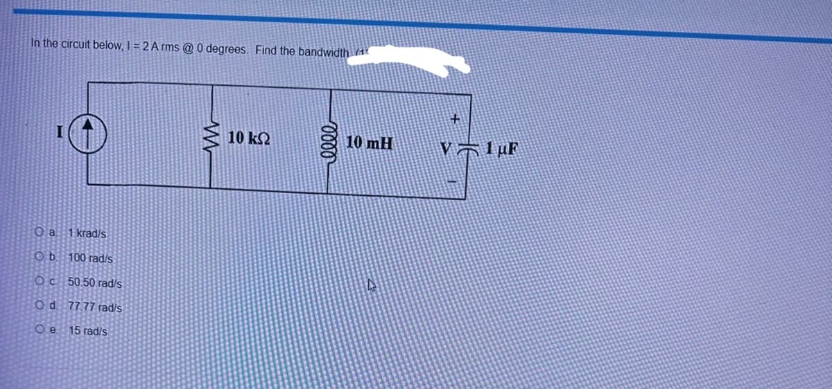 In the circuit below, 1 = 2 Arms @ 0 degrees. Find the bandwidth 4
Oa: 1 krad/s
Ob
100 rad/s
Oc50.50 rad/s
O d. 77.77 rad/s
O e 15 rad/s
10 ΚΩ
0000
10 mH
V1uF