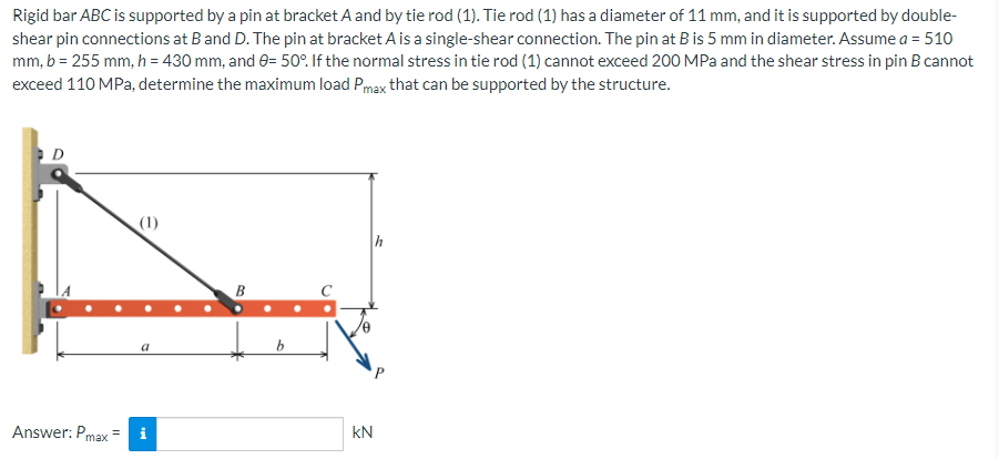 Rigid bar ABC is supported by a pin at bracket A and by tie rod (1). Tie rod (1) has a diameter of 11 mm, and it is supported by double-
shear pin connections at B and D. The pin at bracket A is a single-shear connection. The pin at B is 5 mm in diameter. Assume a = 510
mm, b = 255 mm, h = 430 mm, and 0= 50°. If the normal stress in tie rod (1) cannot exceed 200 MPa and the shear stress in pin B cannot
exceed 110 MPa, determine the maximum load Pmax that can be supported by the structure.
D
(1)
a
Answer: Pmax= i
B
b
KN
h