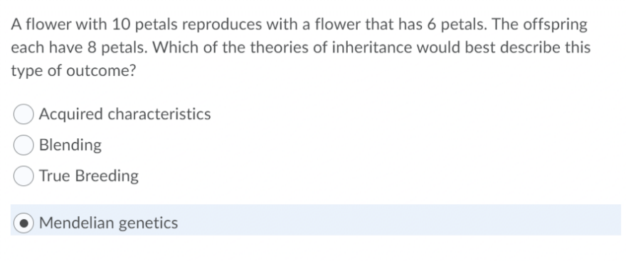 A flower with 10 petals reproduces with a flower that has 6 petals. The offspring
each have 8 petals. Which of the theories of inheritance would best describe this
type of outcome?
Acquired characteristics
Blending
True Breeding
Mendelian genetics