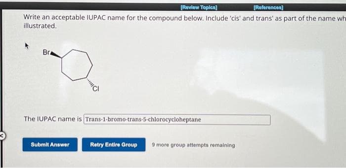 [Review Topics]
[References]
Write an acceptable IUPAC name for the compound below. Include 'cis' and trans' as part of the name wh
illustrated.
Bra
The IUPAC name is Trans-1-bromo-trans-5-chlorocycloheptane
Submit Answer
Retry Entire Group
9 more group attempts remaining