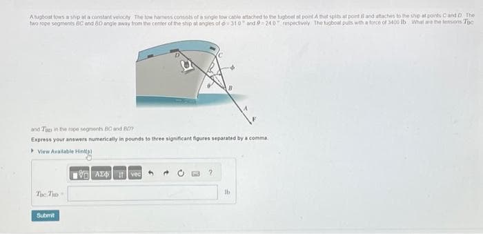 Atugboat tows a ship at a constant velocity The tow hamess consists of a single tow cable attached to the tugboat at point A that spits at point B and attaches to the ship at points C and D The
two rope segments BC and 80 angle away from the center of the ship at angles of d310 and 9 240 respectively The tugboat puils with a force of 3400 lb What are the tensions Tho
and Tan in the rope segments BC and 807
Express your answers numerically in pounds to three significant figures separated by a comma
View Available Hintl)
180 ΑΣΦ 111 voc
Tac Tho
Submit
2
lb
