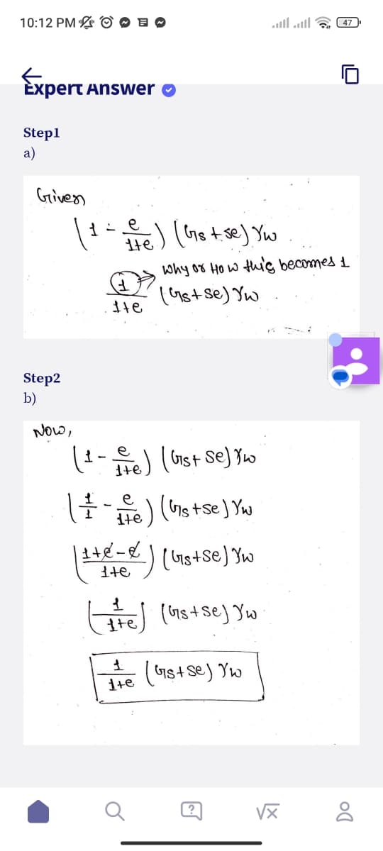 10:12 PM E
Expert
Step1
a)
Given
Step2
b)
Answer
୧
(1=te) (Gs+se) Yu
NOW,
Ite
(1-ve) (Gist Se) Y w
е
( + - + e) ( Gs+se) Yw
Why or How this becomes 1
(Gs+ Se) Yu
| 1 + 2 = x/² ) ( bis+se) Yw
ite
1
(the) (Gs+se) Yw
1
1+e
(Gs+ Se) Yw
47
√x
Do