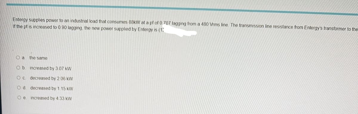 Entergy supplies power to an industrial load that consumes 88kW at a pf of 0.707 lagging from a 480 Vrms line. The transmission line resistance from Entergy's transformer to the
If the pf is increased to 0.90 lagging, the new power supplied by Entergy is (13
O a. the same
O b.
О с.
O d.
O e
increased by 3.07 kW
decreased by 2.06 kW
decreased by 1.15 KW
increased by 4.33 kW