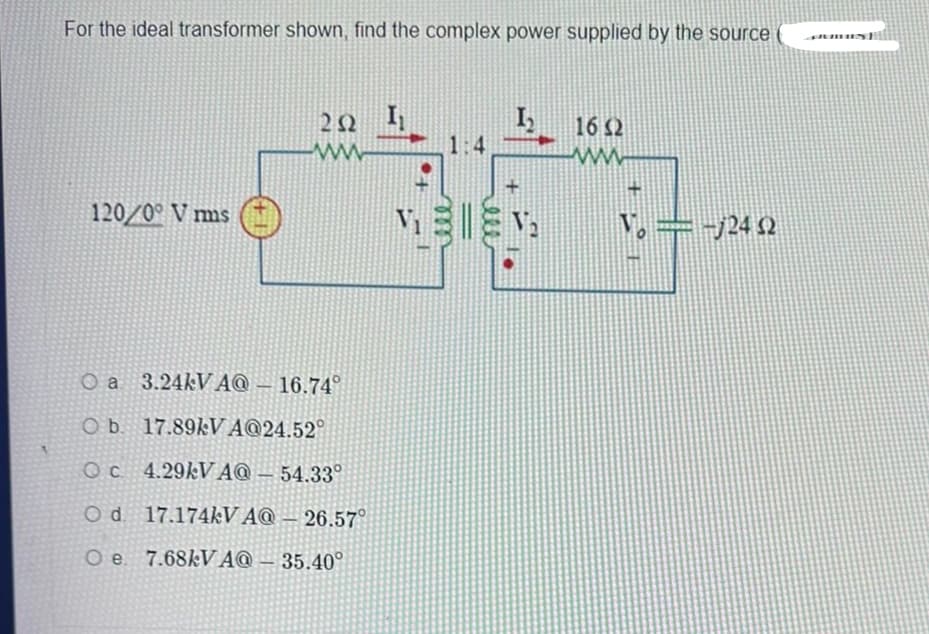 For the ideal transformer shown, find the complex power supplied by the source (
120/0° V mms
+1
20 I₂
www
O a 3.24kVA@- 16.74°
O b. 17.89kVA@24.52°
Oc 4.29kV AQ-54.33°
Od 17.174kV AQ 26.57
Oe. 7.68kVA@-35.40°
1:4
ell
16 32
www.
Vo = -√24 2