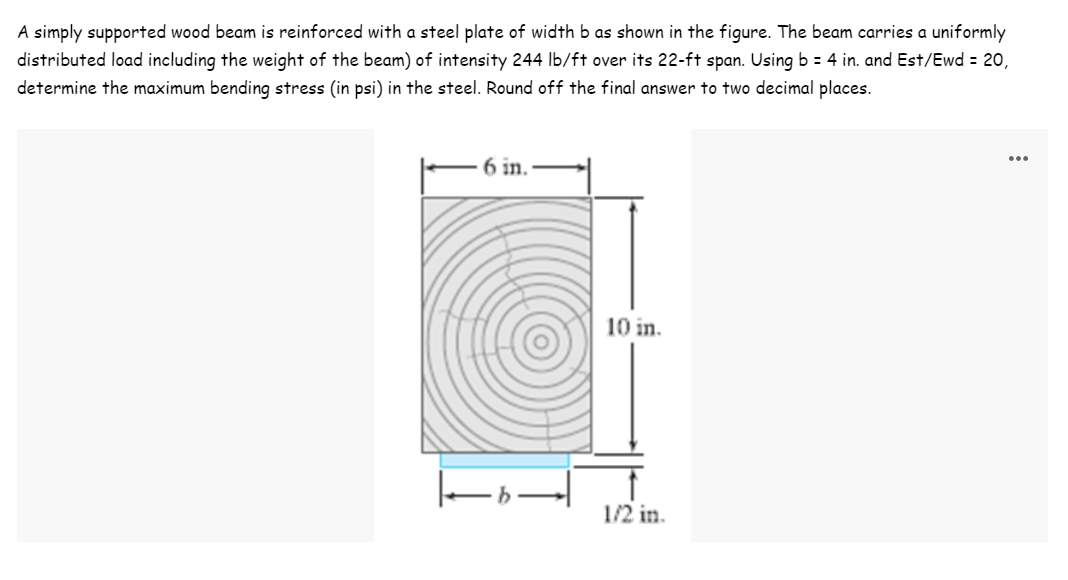 A simply supported wood beam is reinforced with a steel plate of width b as shown in the figure. The beam carries a uniformly
distributed load including the weight of the beam) of intensity 244 lb/ft over its 22-ft span. Using b = 4 in. and Est/Ewd = 20,
determine the maximum bending stress (in psi) in the steel. Round off the final answer to two decimal places.
6 in.
10 in.
1/2 in.
k