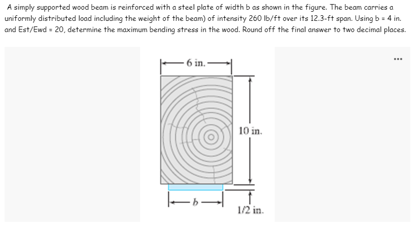 A simply supported wood beam is reinforced with a steel plate of width b as shown in the figure. The beam carries a
uniformly distributed load including the weight of the beam) of intensity 260 lb/ft over its 12.3-ft span. Using b = 4 in.
and Est/Ewd = 20, determine the maximum bending stress in the wood. Round off the final answer to two decimal places.
...
6 in.
10 in.
1/2 in.
|-|