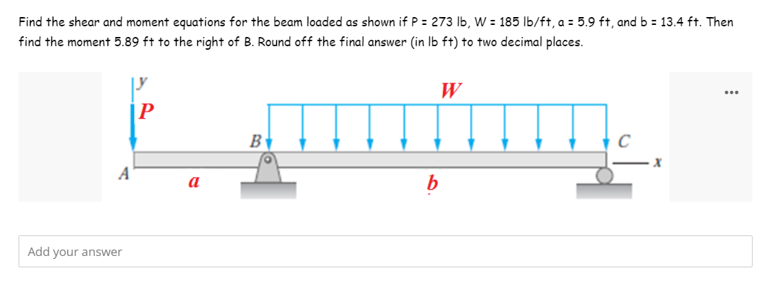 Find the shear and moment equations for the beam loaded as shown if P = 273 lb, W = 185 lb/ft, a = 5.9 ft, and b = 13.4 ft. Then
find the moment 5.89 ft to the right of B. Round off the final answer (in lb ft) to two decimal places.
W
P
f.__...
B
с
X
A
a
b
Add your answer