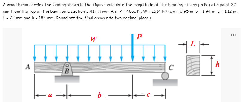 A wood beam carries the loading shown in the figure. calculate the magnitude of the bending stress (in Pa) at a point 22
mm from the top of the beam on a section 3.41 m from A if P = 4661 N, W = 1614 N/m, a = 0.95 m, b = 1.94 m, c = 1.12 m,
L = 72 mm and h = 184 mm. Round off the final answer to two decimal places.
W
P
+²
capita
A
с
B
inte
b
-c→
h