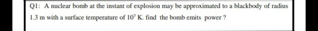 Ql: A nuclear bomb at the instant of explosion may be approximated to a blackbody of radius
1.3 m with a surface temperature of 107 K. find the bomb emits power ?
