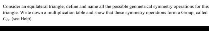 Consider an equilateral triangle; define and name all the possible geometrical symmetry operations for this
triangle. Write down a multiplication table and show that these symmetry operations form a Group, called
C3v. (see Help)