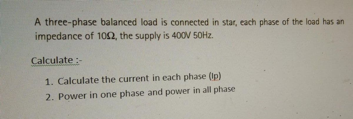 A three-phase balanced load is connected in star, each phase of the load has an
impedance of 1092, the supply is 400V 50Hz.
Calculate :-
wwwwwwww
1. Calculate the current in each phase (lp)
2. Power in one phase and power in all phase