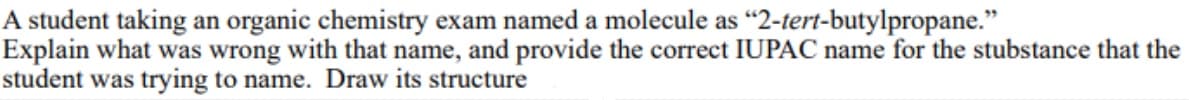 A student taking an organic chemistry exam named a molecule as "2-tert-butylpropane."
Explain what was wrong with that name, and provide the correct IUPAC name for the stubstance that the
student was trying to name. Draw its structure
