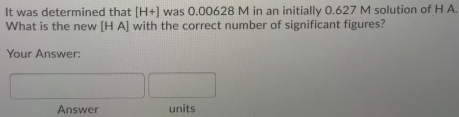 It was determined that [H+] was 0.00628 M in an initially 0.627 M solution of HA.
What is the new [H A] with the correct number of significant figures?
Your Answer:
Answer
units
