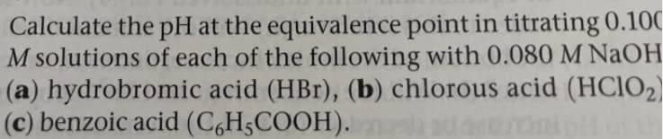 Calculate the pH at the equivalence point in titrating 0.100
M solutions of each of the following with 0.080 M NaOH
(a) hydrobromic acid (HBr), (b) chlorous acid (HCIO2)
(c) benzoic acid (C,H5COOH).
