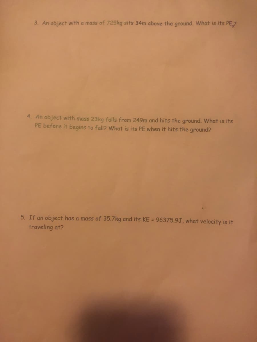 3. An object with a mass of 725kg sits 34m above the ground. What is its PE,?
4. An object with mass 23kg falls from 249m and hits the ground. What is its
PE before it begins to fall? What is its PE when it hits the ground?
5. If an object has a mass of 35.7kg and its KE = 96375.9J, what velocity is it
traveling at?
