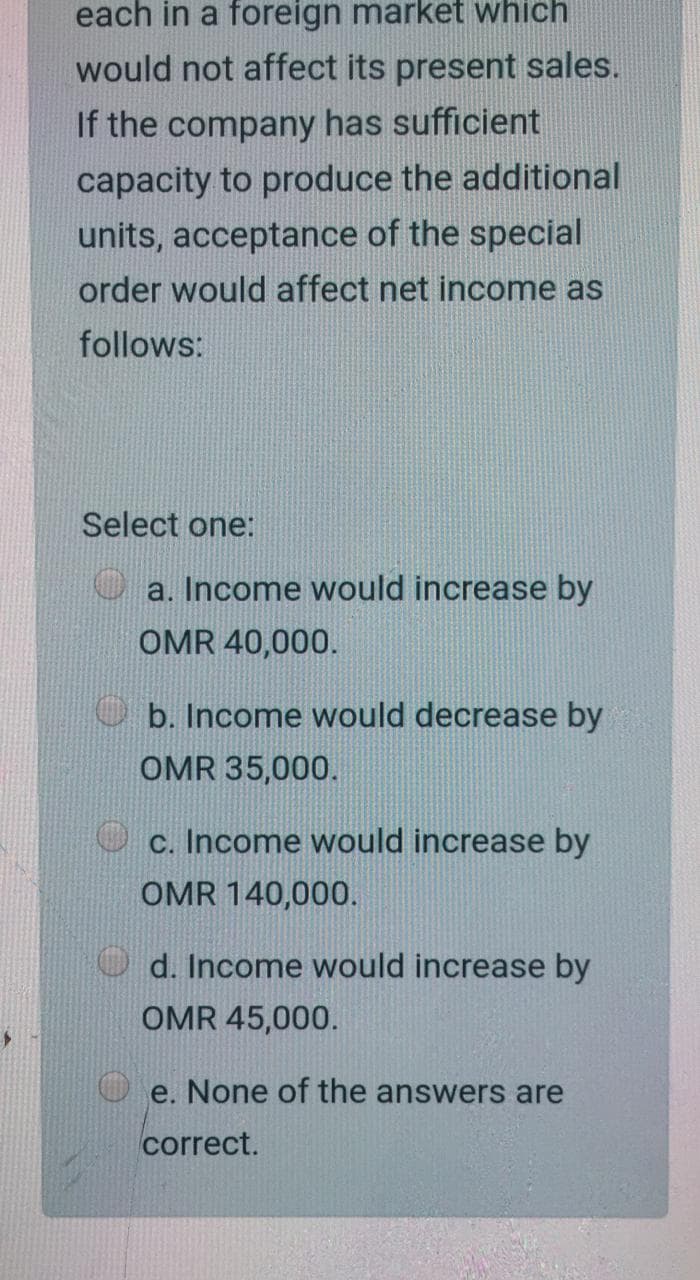 each in a foreign market which
would not affect its present sales.
If the company has sufficient
capacity to produce the additional
units, acceptance of the special
order would affect net income as
follows:
Select one:
a. Income would increase by
OMR 40,000.
O b. Income would decrease by
OMR 35,000.
c. Income would increase by
OMR 140,000.
d. Income would increase by
OMR 45,000.
e. None of the answers are
correct.
