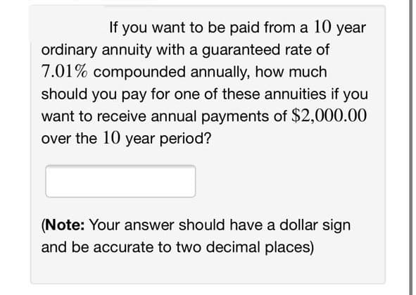 If you want to be paid from a 10 year
ordinary annuity with a guaranteed rate of
7.01% compounded annually, how much
should you pay for one of these annuities if you
want to receive annual payments of $2,000.00
over the 10 year period?
(Note: Your answer should have a dollar sign
and be accurate to two decimal places)
