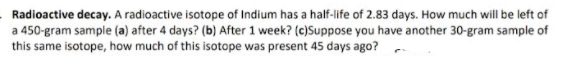 Radioactive decay. A radioactive isotope of Indium has a half-life of 2.83 days. How much will be left of
a 450-gram sample (a) after 4 days? (b) After 1 week? (c)Suppose you have another 30-gram sample of
this same isotope, how much of this isotope was present 45 days ago?
